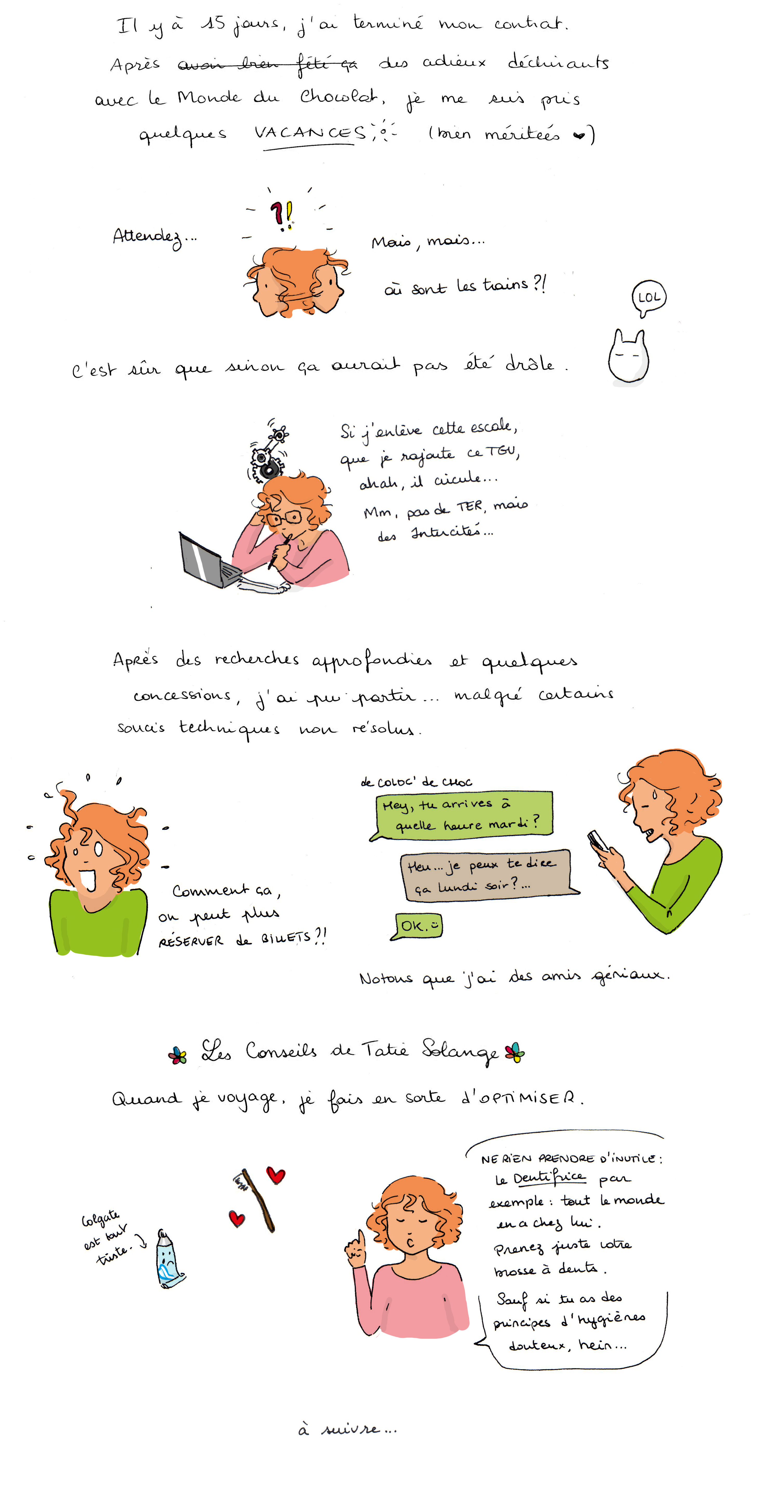 Il y a 15 jours, j’ai terminé mon contrat. Après des adieux déchirants avec le Monde du Chocolat, je me suis pris quelques vacances (bien méritées). « Attendez… mais, mais… où sont les trains?! » C’est sûr que sinon ça aurait pas été drôle. « Si j’enlève cette escale, que je rajoute ce TGV, ahah, il circule… Mm, pas de TER, mais des intercités… » Après des recherches approfondies et quelques concessions, j’ai pu partir … malgré certains soucis techniques non résolus. « Comment ça, on peut plus RÉSERVER de billets ?! » De Coloc’ de Choc : - Hey, tu arrives à quelle heure mardi ? - Heu… je peux te dire ça Lundi soir ?… - OK. :)  Notons que j’ai des amis géniaux. Les conseils de Tatie Solange Quand je voyage, je fais en sorte d’ OPTIMISER. « NE RIEN PRENDRE D’INUTILE : Le Dentifrice par exemple tout le monde en a chez lui. Prenez juste votre brosse à dents. Sauf si tu as des principes d’hygiènes douteux, hein... » à suivre ...